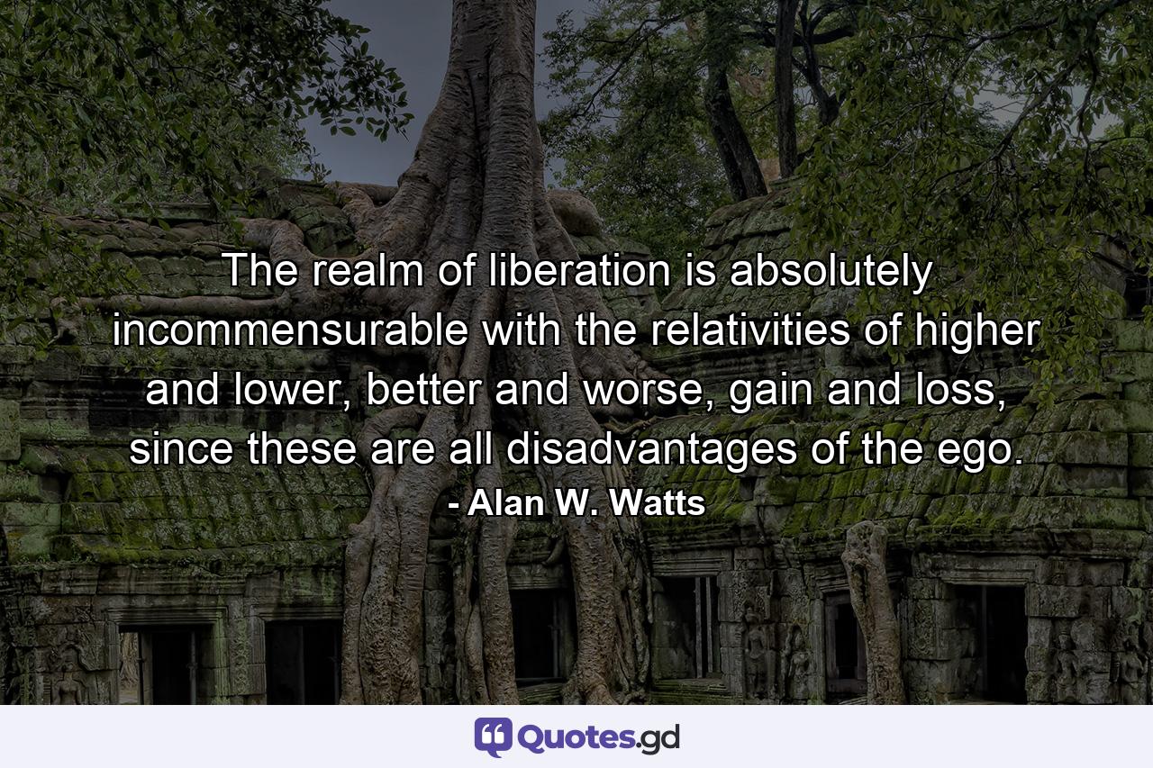 The realm of liberation is absolutely incommensurable with the relativities of higher and lower, better and worse, gain and loss, since these are all disadvantages of the ego. - Quote by Alan W. Watts