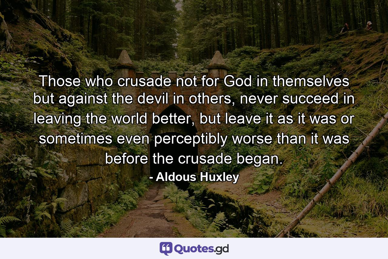 Those who crusade not for God in themselves but against the devil in others, never succeed in leaving the world better, but leave it as it was or sometimes even perceptibly worse than it was before the crusade began. - Quote by Aldous Huxley