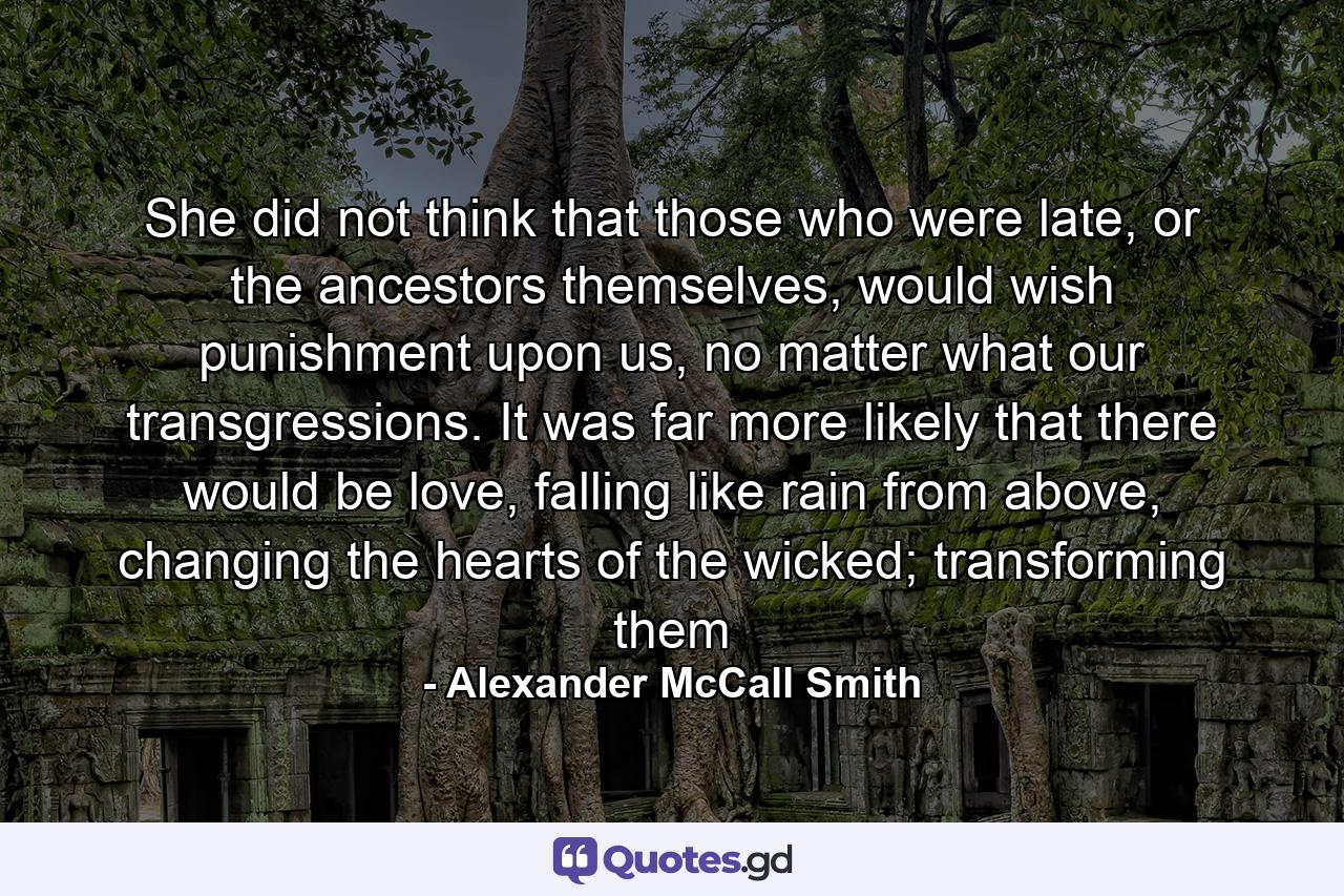 She did not think that those who were late, or the ancestors themselves, would wish punishment upon us, no matter what our transgressions. It was far more likely that there would be love, falling like rain from above, changing the hearts of the wicked; transforming them - Quote by Alexander McCall Smith