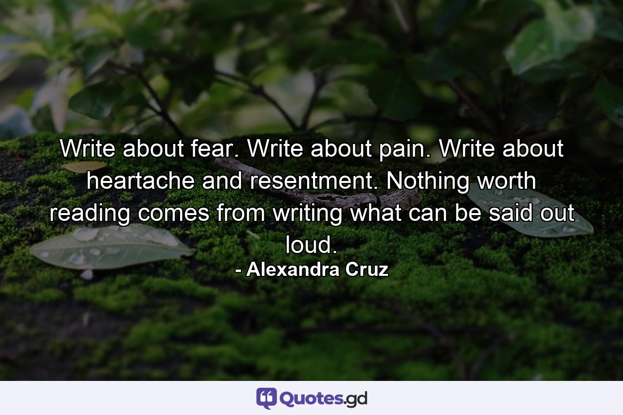 Write about fear. Write about pain. Write about heartache and resentment. Nothing worth reading comes from writing what can be said out loud. - Quote by Alexandra Cruz