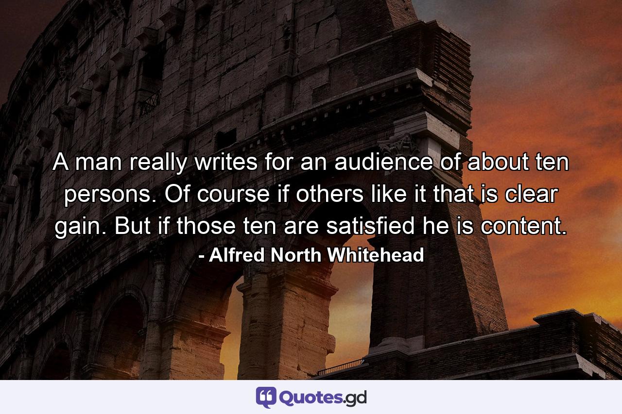 A man really writes for an audience of about ten persons. Of course if others like it  that is clear gain. But if those ten are satisfied  he is content. - Quote by Alfred North Whitehead