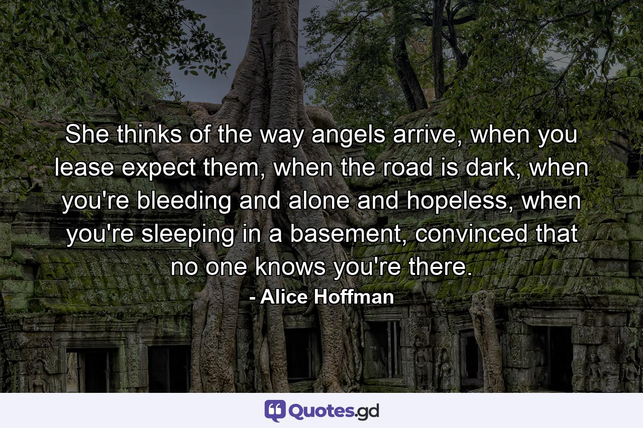 She thinks of the way angels arrive, when you lease expect them, when the road is dark, when you're bleeding and alone and hopeless, when you're sleeping in a basement, convinced that no one knows you're there. - Quote by Alice Hoffman