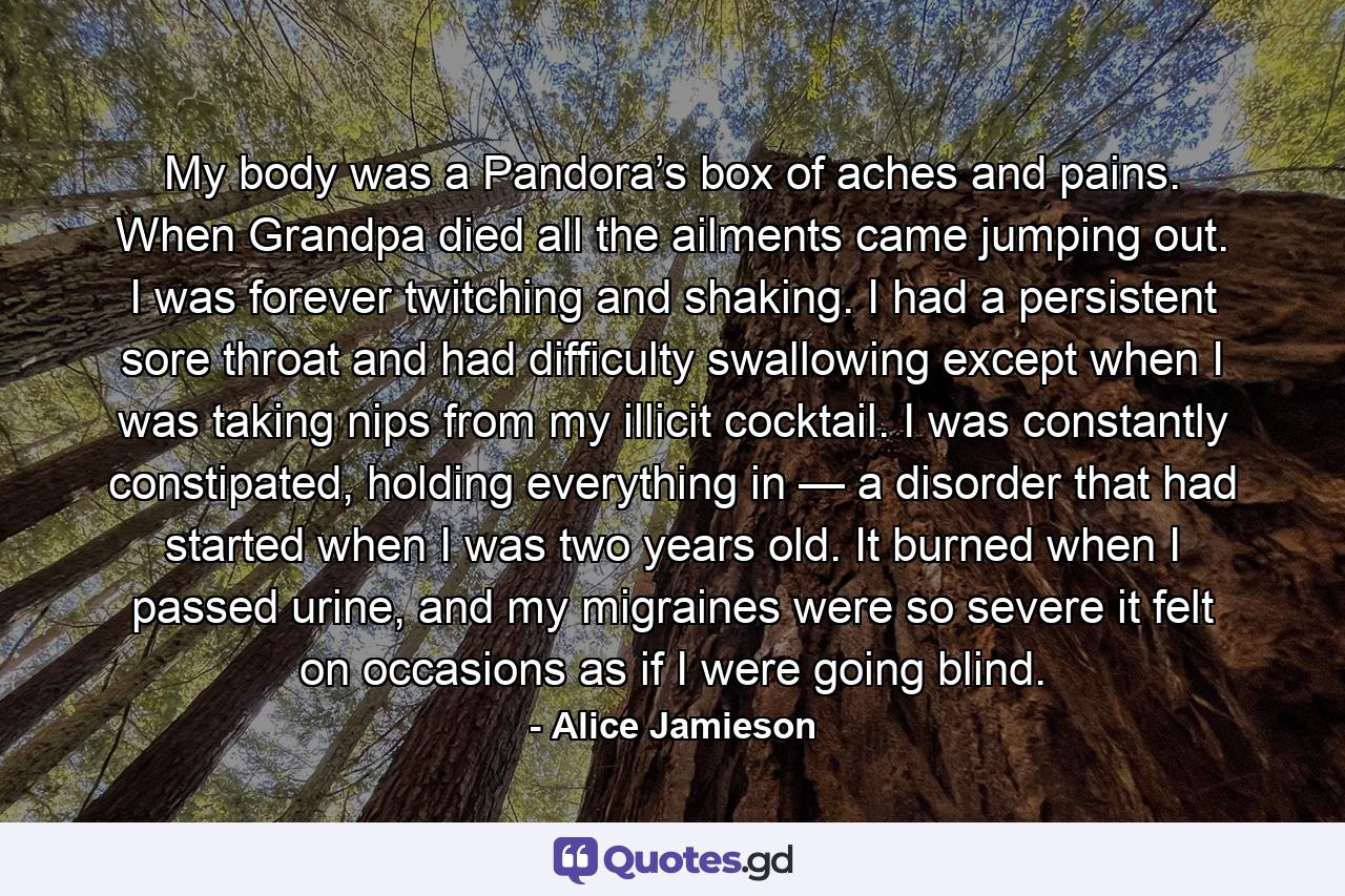 My body was a Pandora’s box of aches and pains. When Grandpa died all the ailments came jumping out. I was forever twitching and shaking. I had a persistent sore throat and had difficulty swallowing except when I was taking nips from my illicit cocktail. I was constantly constipated, holding everything in — a disorder that had started when I was two years old. It burned when I passed urine, and my migraines were so severe it felt on occasions as if I were going blind. - Quote by Alice Jamieson