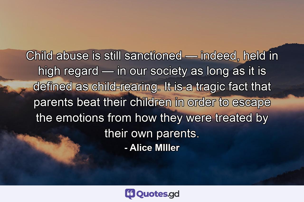 Child abuse is still sanctioned — indeed, held in high regard — in our society as long as it is defined as child-rearing. It is a tragic fact that parents beat their children in order to escape the emotions from how they were treated by their own parents. - Quote by Alice MIller