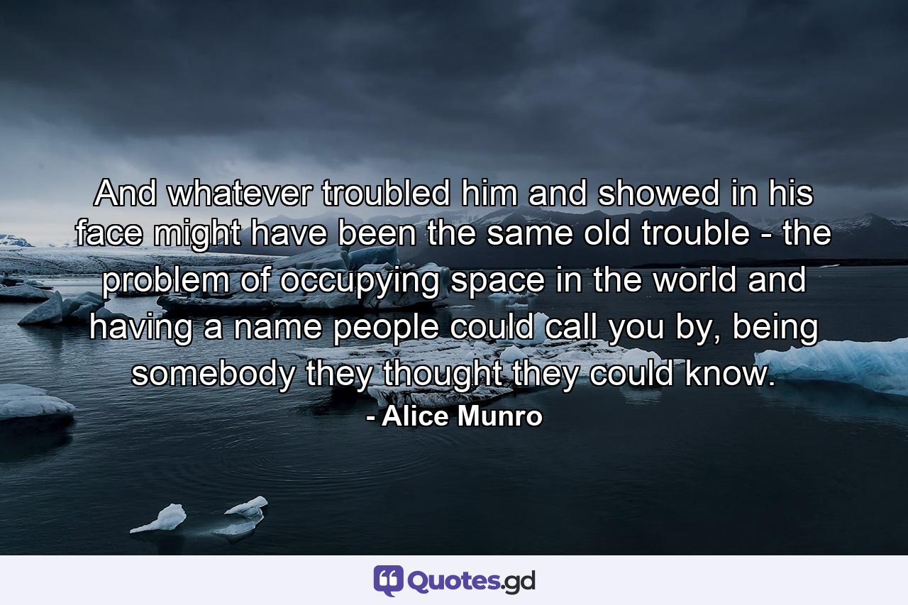 And whatever troubled him and showed in his face might have been the same old trouble - the problem of occupying space in the world and having a name people could call you by, being somebody they thought they could know. - Quote by Alice Munro