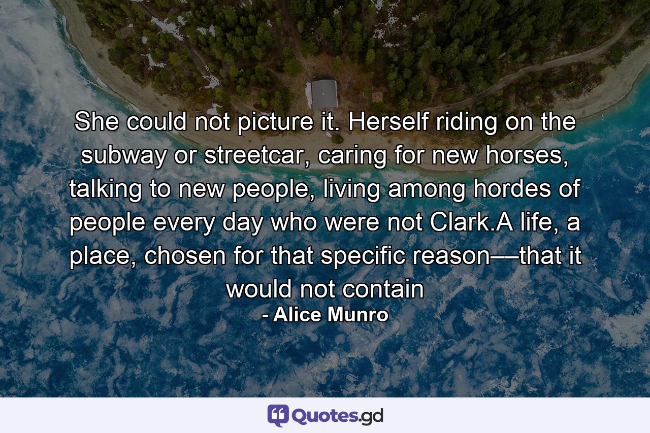 She could not picture it. Herself riding on the subway or streetcar, caring for new horses, talking to new people, living among hordes of people every day who were not Clark.A life, a place, chosen for that specific reason––that it would not contain - Quote by Alice Munro