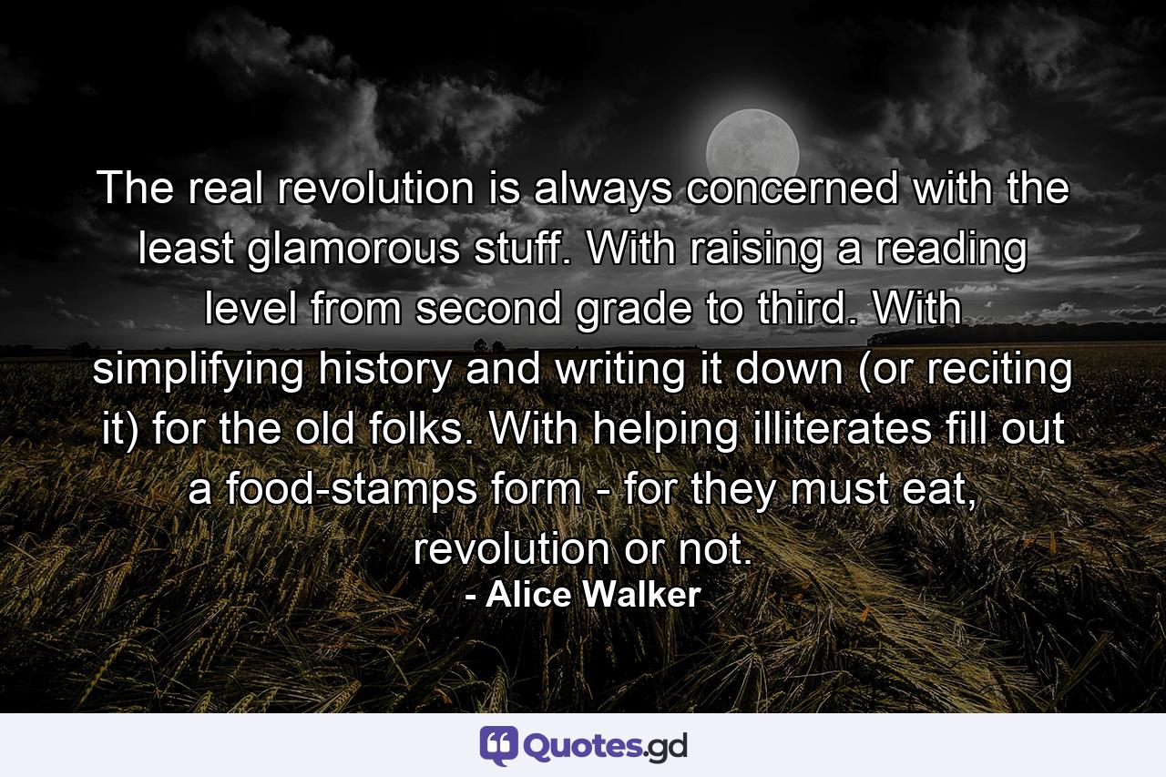 The real revolution is always concerned with the least glamorous stuff. With raising a reading level from second grade to third. With simplifying history and writing it down (or reciting it) for the old folks. With helping illiterates fill out a food-stamps form - for they must eat, revolution or not. - Quote by Alice Walker