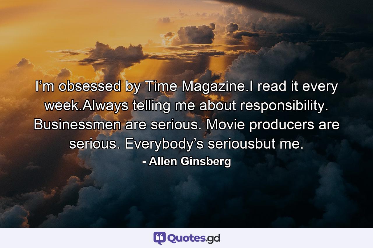 I’m obsessed by Time Magazine.I read it every week.Always telling me about responsibility. Businessmen are serious. Movie producers are serious. Everybody’s seriousbut me. - Quote by Allen Ginsberg