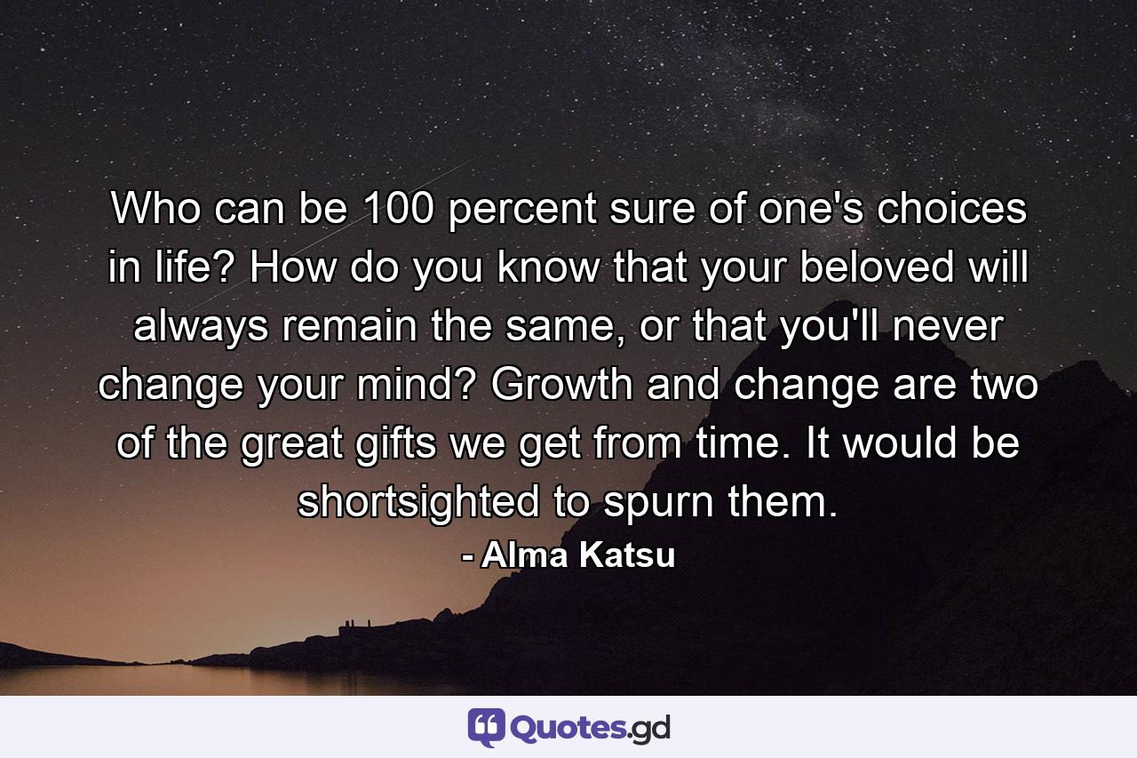 Who can be 100 percent sure of one's choices in life? How do you know that your beloved will always remain the same, or that you'll never change your mind? Growth and change are two of the great gifts we get from time. It would be shortsighted to spurn them. - Quote by Alma Katsu