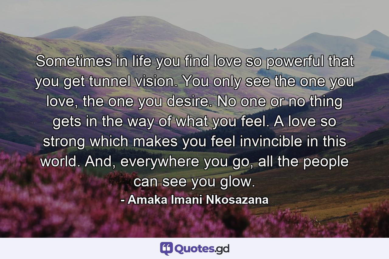 Sometimes in life you find love so powerful that you get tunnel vision. You only see the one you love, the one you desire. No one or no thing gets in the way of what you feel. A love so strong which makes you feel invincible in this world. And, everywhere you go, all the people can see you glow. - Quote by Amaka Imani Nkosazana