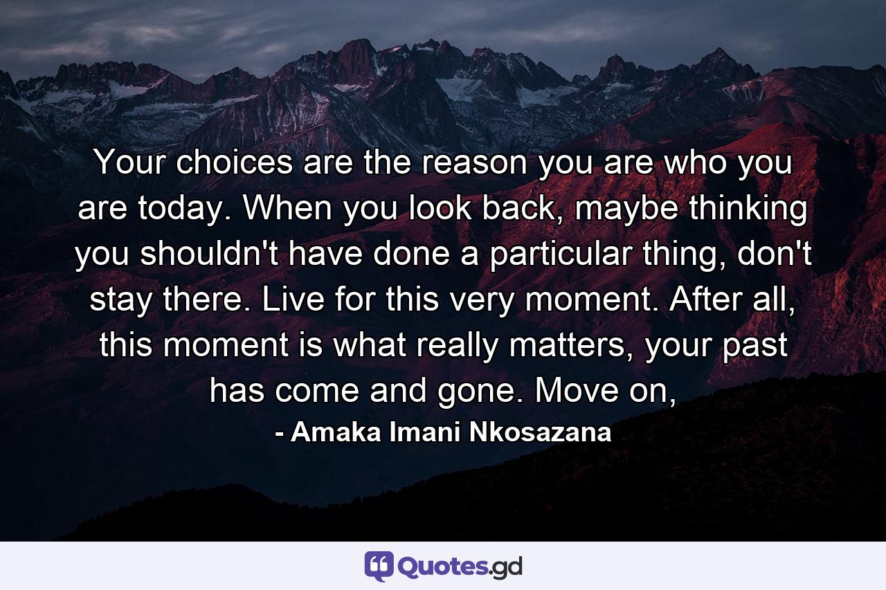 Your choices are the reason you are who you are today. When you look back, maybe thinking you shouldn't have done a particular thing, don't stay there. Live for this very moment. After all, this moment is what really matters, your past has come and gone. Move on, - Quote by Amaka Imani Nkosazana