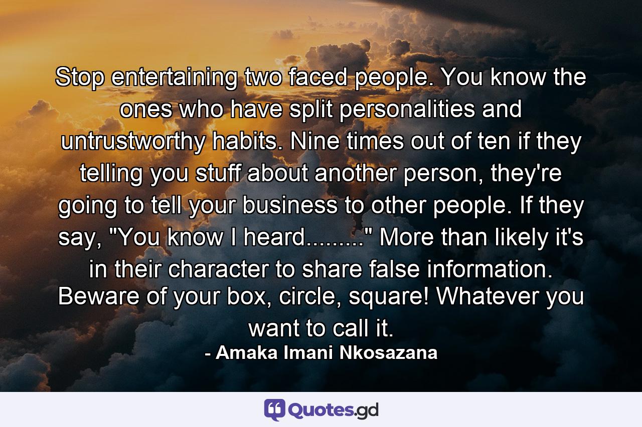 Stop entertaining two faced people. You know the ones who have split personalities and untrustworthy habits. Nine times out of ten if they telling you stuff about another person, they're going to tell your business to other people. If they say, 