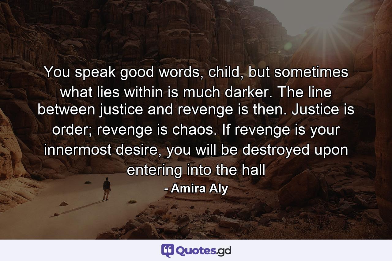 You speak good words, child, but sometimes what lies within is much darker. The line between justice and revenge is then. Justice is order; revenge is chaos. If revenge is your innermost desire, you will be destroyed upon entering into the hall - Quote by Amira Aly