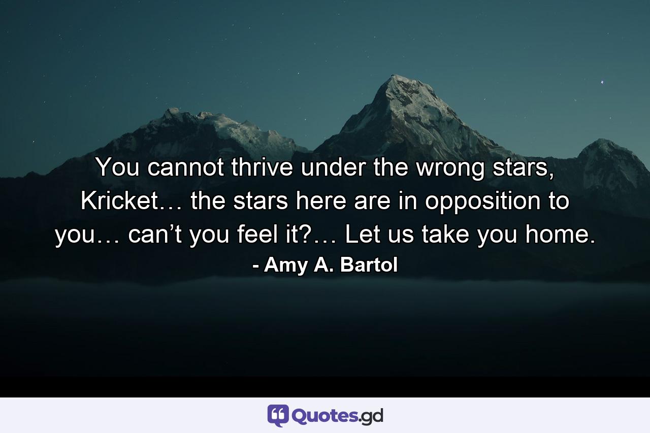 You cannot thrive under the wrong stars, Kricket… the stars here are in opposition to you… can’t you feel it?… Let us take you home. - Quote by Amy A. Bartol