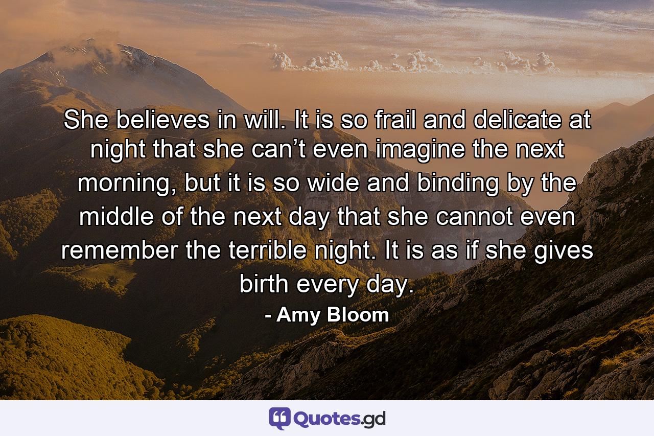 She believes in will. It is so frail and delicate at night that she can’t even imagine the next morning, but it is so wide and binding by the middle of the next day that she cannot even remember the terrible night. It is as if she gives birth every day. - Quote by Amy Bloom