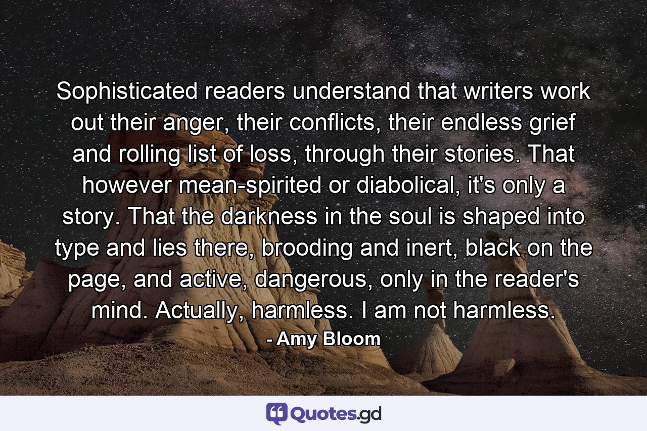 Sophisticated readers understand that writers work out their anger, their conflicts, their endless grief and rolling list of loss, through their stories. That however mean-spirited or diabolical, it's only a story. That the darkness in the soul is shaped into type and lies there, brooding and inert, black on the page, and active, dangerous, only in the reader's mind. Actually, harmless. I am not harmless. - Quote by Amy Bloom