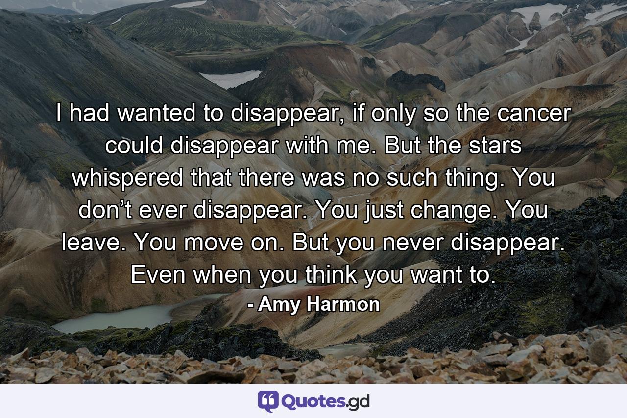 I had wanted to disappear, if only so the cancer could disappear with me. But the stars whispered that there was no such thing. You don’t ever disappear. You just change. You leave. You move on. But you never disappear. Even when you think you want to. - Quote by Amy Harmon