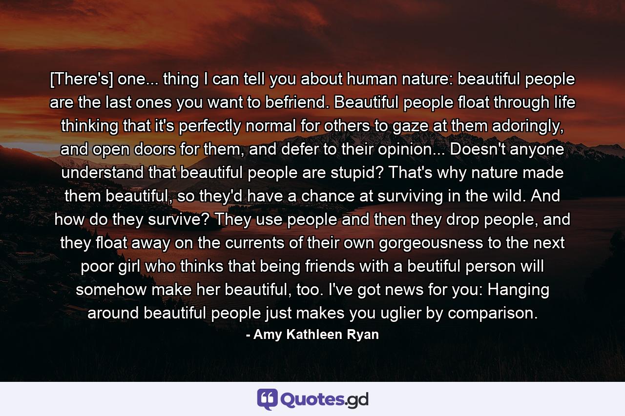 [There's] one... thing I can tell you about human nature: beautiful people are the last ones you want to befriend. Beautiful people float through life thinking that it's perfectly normal for others to gaze at them adoringly, and open doors for them, and defer to their opinion... Doesn't anyone understand that beautiful people are stupid? That's why nature made them beautiful, so they'd have a chance at surviving in the wild. And how do they survive? They use people and then they drop people, and they float away on the currents of their own gorgeousness to the next poor girl who thinks that being friends with a beutiful person will somehow make her beautiful, too. I've got news for you: Hanging around beautiful people just makes you uglier by comparison. - Quote by Amy Kathleen Ryan