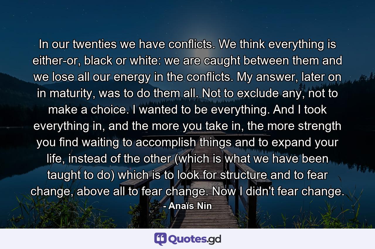 In our twenties we have conflicts. We think everything is either-or, black or white: we are caught between them and we lose all our energy in the conflicts. My answer, later on in maturity, was to do them all. Not to exclude any, not to make a choice. I wanted to be everything. And I took everything in, and the more you take in, the more strength you find waiting to accomplish things and to expand your life, instead of the other (which is what we have been taught to do) which is to look for structure and to fear change, above all to fear change. Now I didn't fear change. - Quote by Anaïs Nin