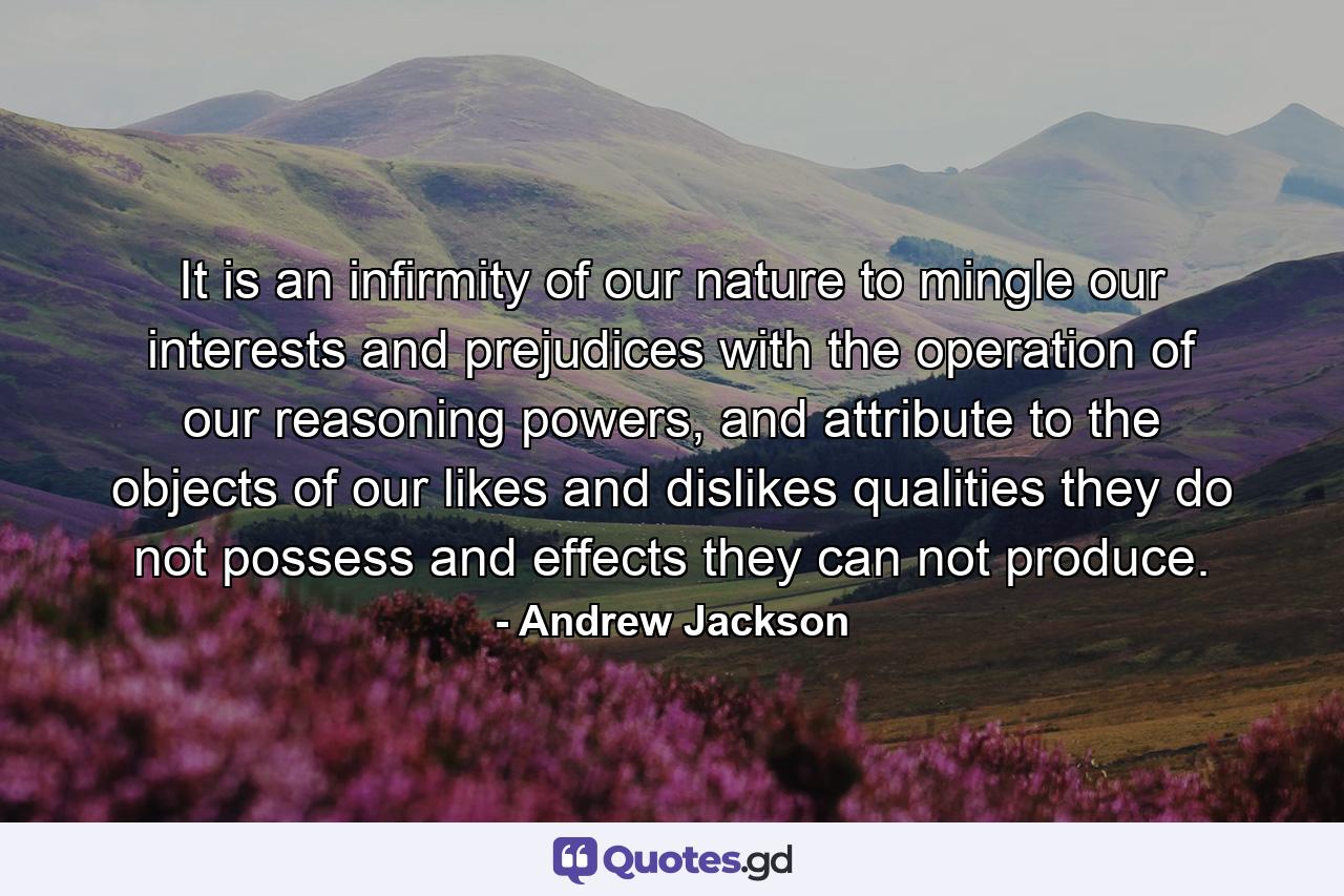 It is an infirmity of our nature to mingle our interests and prejudices with the operation of our reasoning powers, and attribute to the objects of our likes and dislikes qualities they do not possess and effects they can not produce. - Quote by Andrew Jackson