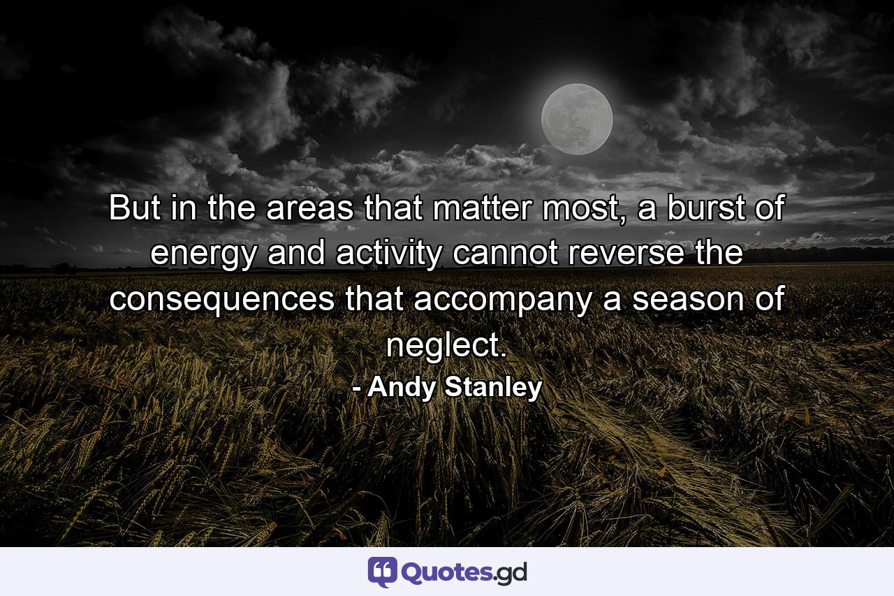 But in the areas that matter most, a burst of energy and activity cannot reverse the consequences that accompany a season of neglect. - Quote by Andy Stanley