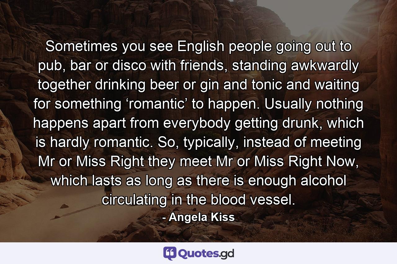 Sometimes you see English people going out to pub, bar or disco with friends, standing awkwardly together drinking beer or gin and tonic and waiting for something ‘romantic’ to happen. Usually nothing happens apart from everybody getting drunk, which is hardly romantic. So, typically, instead of meeting Mr or Miss Right they meet Mr or Miss Right Now, which lasts as long as there is enough alcohol circulating in the blood vessel. - Quote by Angela Kiss