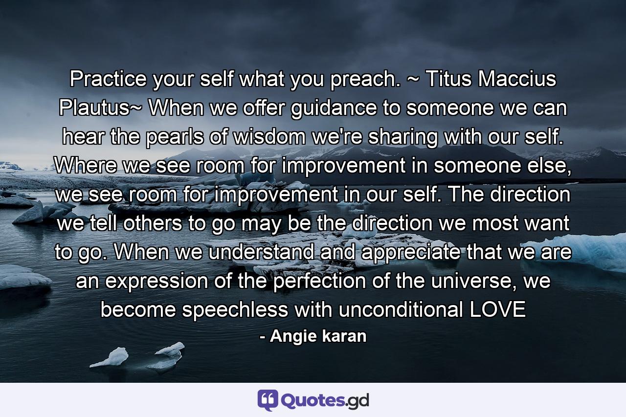 Practice your self what you preach. ~ Titus Maccius Plautus~ When we offer guidance to someone we can hear the pearls of wisdom we're sharing with our self. Where we see room for improvement in someone else, we see room for improvement in our self. The direction we tell others to go may be the direction we most want to go. When we understand and appreciate that we are an expression of the perfection of the universe, we become speechless with unconditional LOVE - Quote by Angie karan