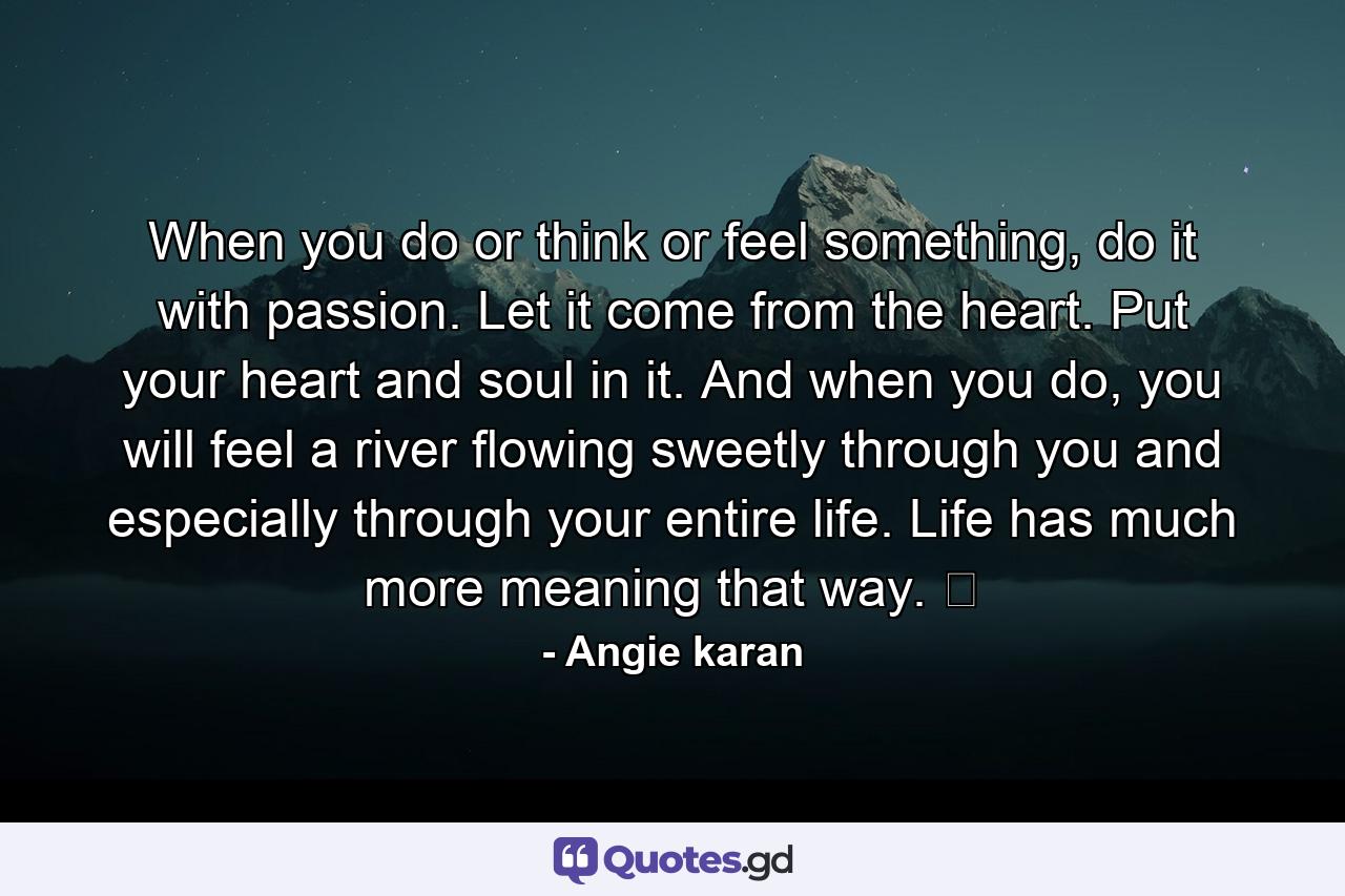 When you do or think or feel something, do it with passion. Let it come from the heart. Put your heart and soul in it. And when you do, you will feel a river flowing sweetly through you and especially through your entire life. Life has much more meaning that way. ﻿ - Quote by Angie karan