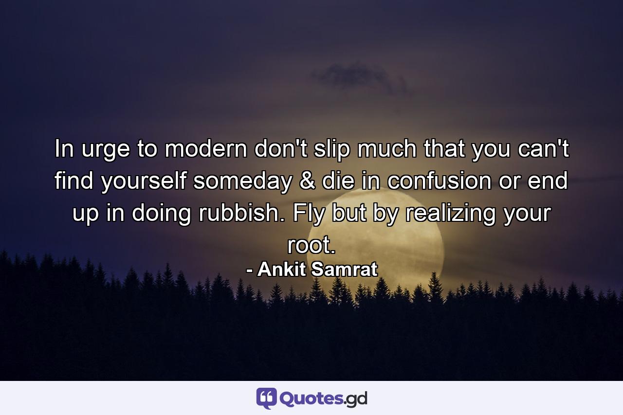 In urge to modern don't slip much that you can't find yourself someday & die in confusion or end up in doing rubbish. Fly but by realizing your root. - Quote by Ankit Samrat