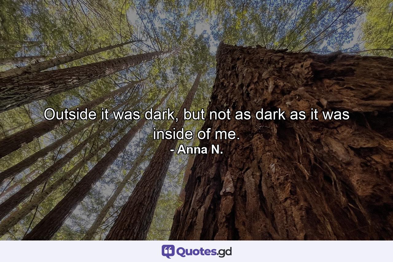 Outside it was dark, but not as dark as it was inside of me. - Quote by Anna N.