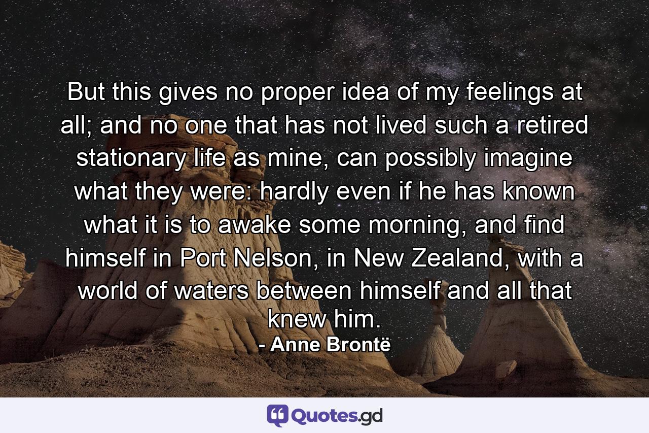 But this gives no proper idea of my feelings at all; and no one that has not lived such a retired stationary life as mine, can possibly imagine what they were: hardly even if he has known what it is to awake some morning, and find himself in Port Nelson, in New Zealand, with a world of waters between himself and all that knew him. - Quote by Anne Brontë