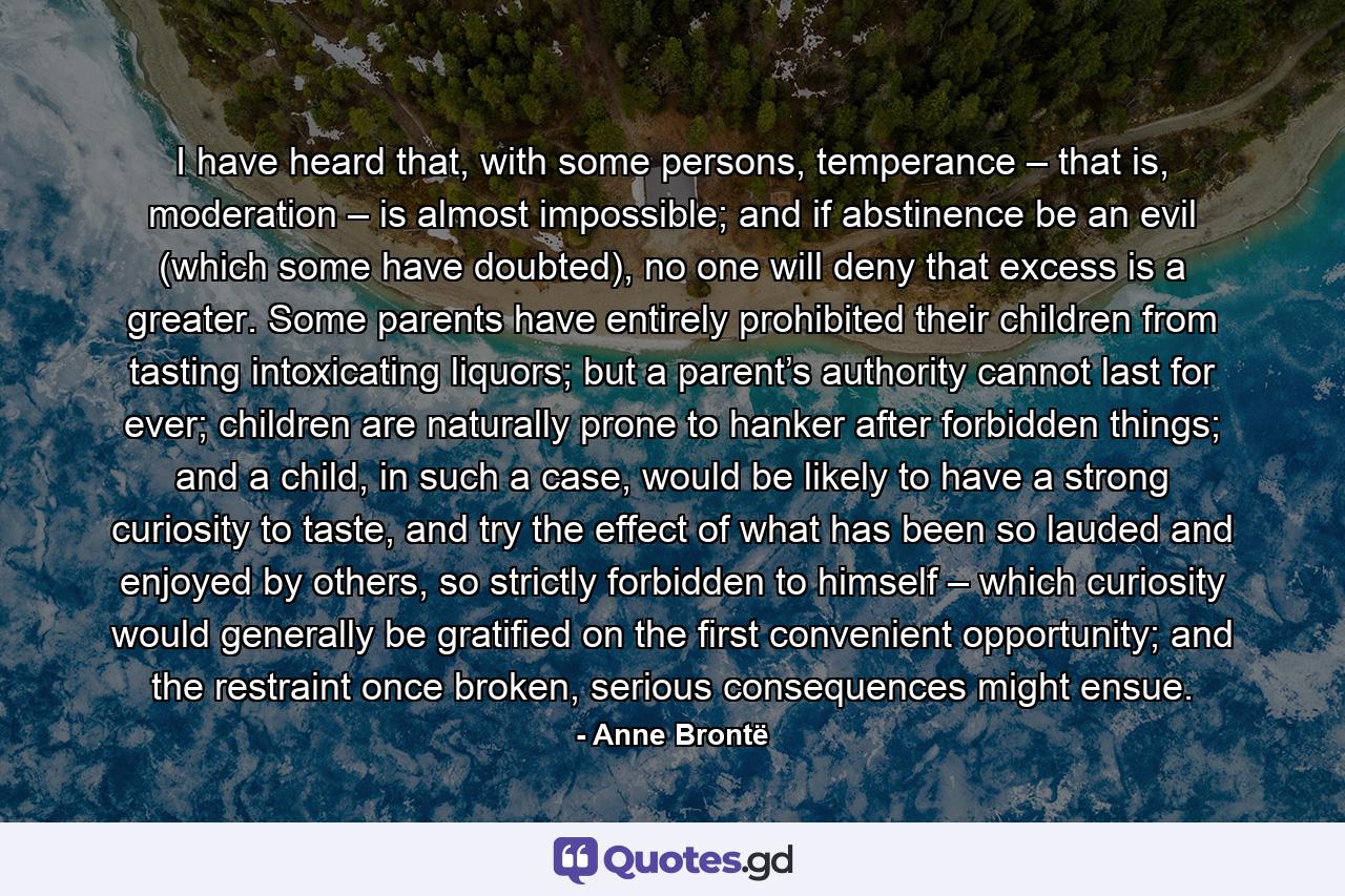 I have heard that, with some persons, temperance – that is, moderation – is almost impossible; and if abstinence be an evil (which some have doubted), no one will deny that excess is a greater. Some parents have entirely prohibited their children from tasting intoxicating liquors; but a parent’s authority cannot last for ever; children are naturally prone to hanker after forbidden things; and a child, in such a case, would be likely to have a strong curiosity to taste, and try the effect of what has been so lauded and enjoyed by others, so strictly forbidden to himself – which curiosity would generally be gratified on the first convenient opportunity; and the restraint once broken, serious consequences might ensue. - Quote by Anne Brontë