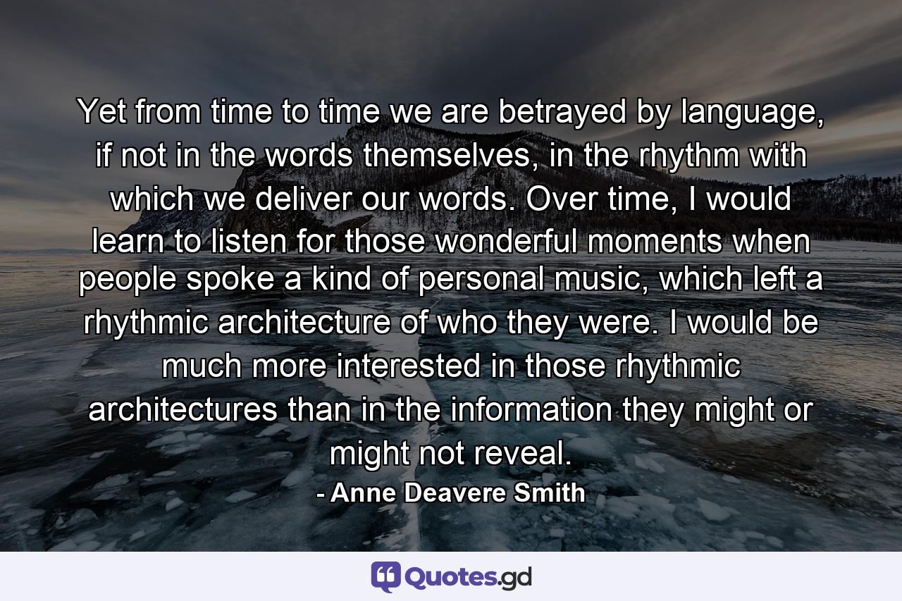 Yet from time to time we are betrayed by language, if not in the words themselves, in the rhythm with which we deliver our words. Over time, I would learn to listen for those wonderful moments when people spoke a kind of personal music, which left a rhythmic architecture of who they were. I would be much more interested in those rhythmic architectures than in the information they might or might not reveal. - Quote by Anne Deavere Smith