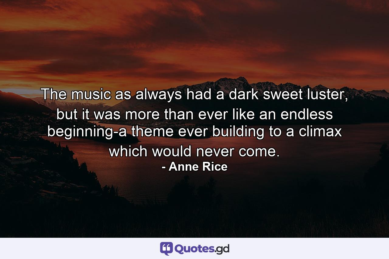 The music as always had a dark sweet luster, but it was more than ever like an endless beginning-a theme ever building to a climax which would never come. - Quote by Anne Rice