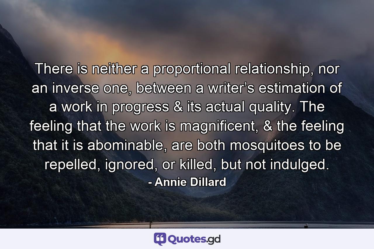 There is neither a proportional relationship, nor an inverse one, between a writer’s estimation of a work in progress & its actual quality. The feeling that the work is magnificent, & the feeling that it is abominable, are both mosquitoes to be repelled, ignored, or killed, but not indulged. - Quote by Annie Dillard