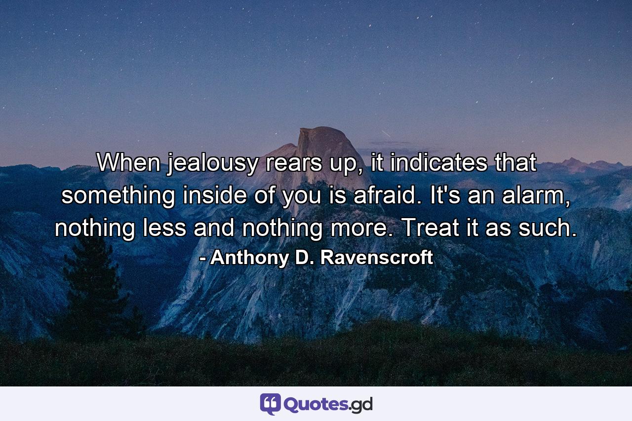 When jealousy rears up, it indicates that something inside of you is afraid. It's an alarm, nothing less and nothing more. Treat it as such. - Quote by Anthony D. Ravenscroft