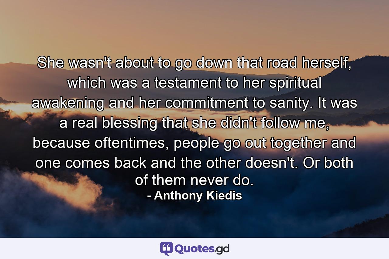 She wasn't about to go down that road herself, which was a testament to her spiritual awakening and her commitment to sanity. It was a real blessing that she didn't follow me, because oftentimes, people go out together and one comes back and the other doesn't. Or both of them never do. - Quote by Anthony Kiedis