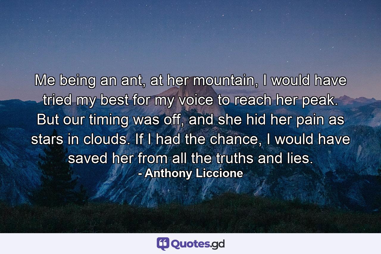 Me being an ant, at her mountain, I would have tried my best for my voice to reach her peak. But our timing was off, and she hid her pain as stars in clouds. If I had the chance, I would have saved her from all the truths and lies. - Quote by Anthony Liccione