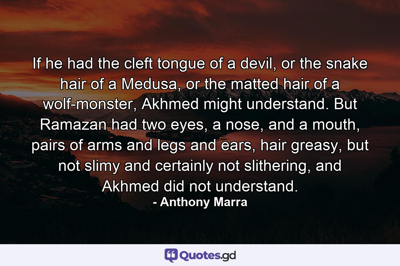 If he had the cleft tongue of a devil, or the snake hair of a Medusa, or the matted hair of a wolf-monster, Akhmed might understand. But Ramazan had two eyes, a nose, and a mouth, pairs of arms and legs and ears, hair greasy, but not slimy and certainly not slithering, and Akhmed did not understand. - Quote by Anthony Marra