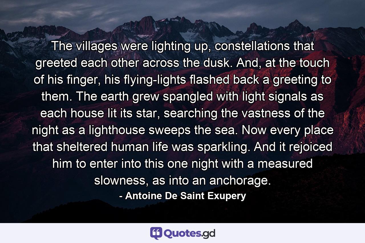 The villages were lighting up, constellations that greeted each other across the dusk. And, at the touch of his finger, his flying-lights flashed back a greeting to them. The earth grew spangled with light signals as each house lit its star, searching the vastness of the night as a lighthouse sweeps the sea. Now every place that sheltered human life was sparkling. And it rejoiced him to enter into this one night with a measured slowness, as into an anchorage. - Quote by Antoine De Saint Exupery