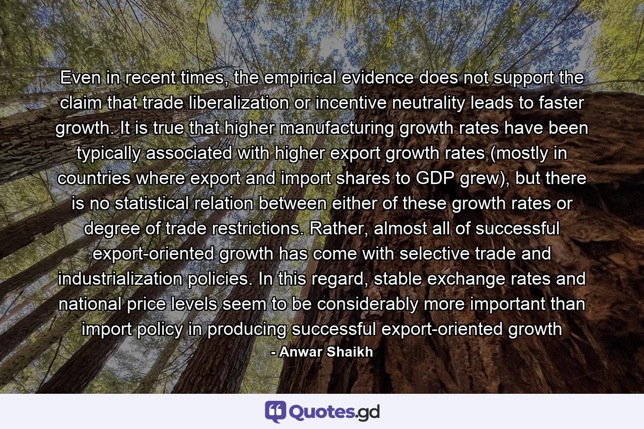 Even in recent times, the empirical evidence does not support the claim that trade liberalization or incentive neutrality leads to faster growth. It is true that higher manufacturing growth rates have been typically associated with higher export growth rates (mostly in countries where export and import shares to GDP grew), but there is no statistical relation between either of these growth rates or degree of trade restrictions. Rather, almost all of successful export-oriented growth has come with selective trade and industrialization policies. In this regard, stable exchange rates and national price levels seem to be considerably more important than import policy in producing successful export-oriented growth - Quote by Anwar Shaikh