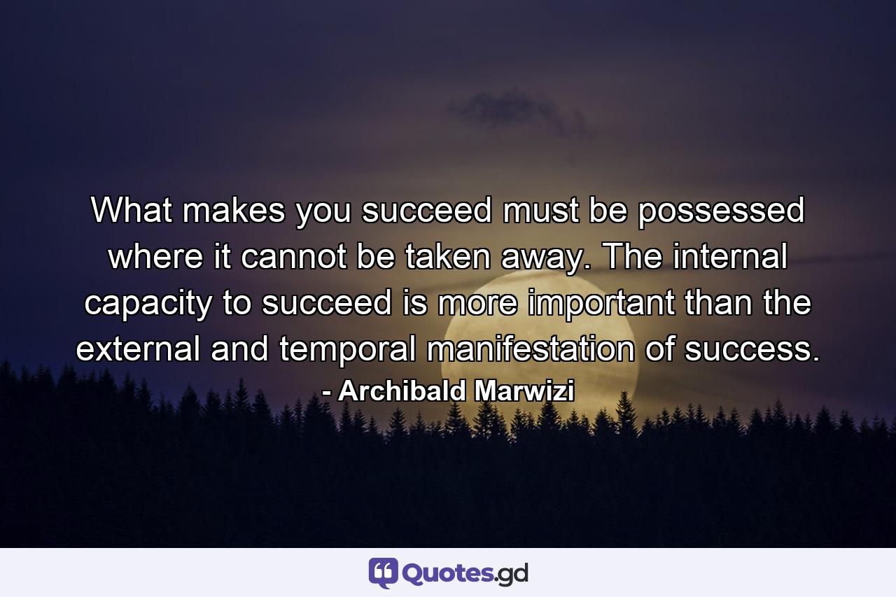 What makes you succeed must be possessed where it cannot be taken away. The internal capacity to succeed is more important than the external and temporal manifestation of success. - Quote by Archibald Marwizi