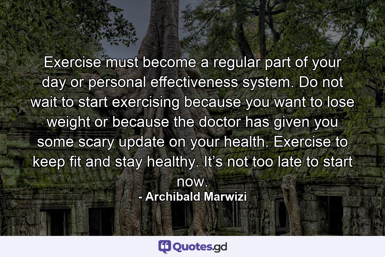 Exercise must become a regular part of your day or personal effectiveness system. Do not wait to start exercising because you want to lose weight or because the doctor has given you some scary update on your health. Exercise to keep fit and stay healthy. It’s not too late to start now. - Quote by Archibald Marwizi