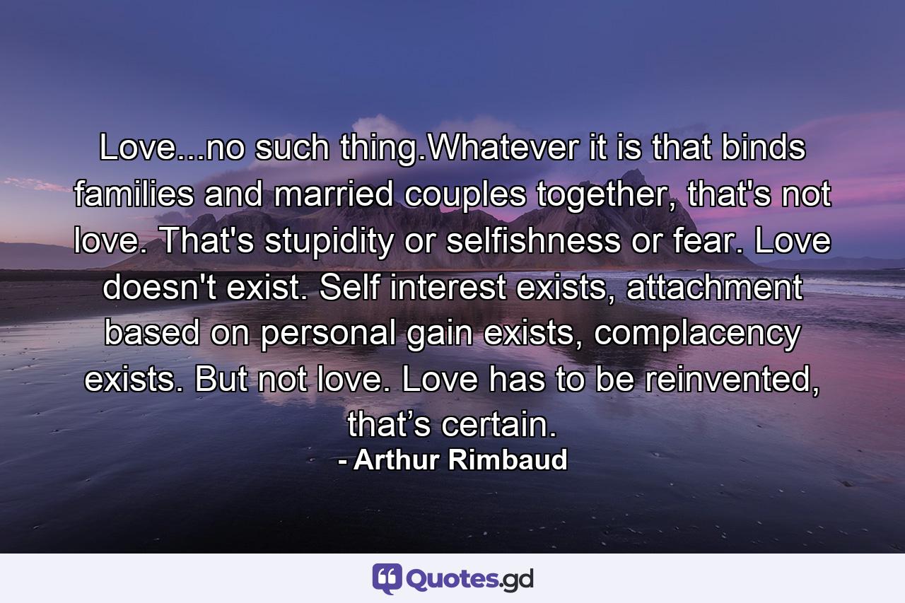 Love...no such thing.Whatever it is that binds families and married couples together, that's not love. That's stupidity or selfishness or fear. Love doesn't exist. Self interest exists, attachment based on personal gain exists, complacency exists. But not love. Love has to be reinvented, that’s certain. - Quote by Arthur Rimbaud