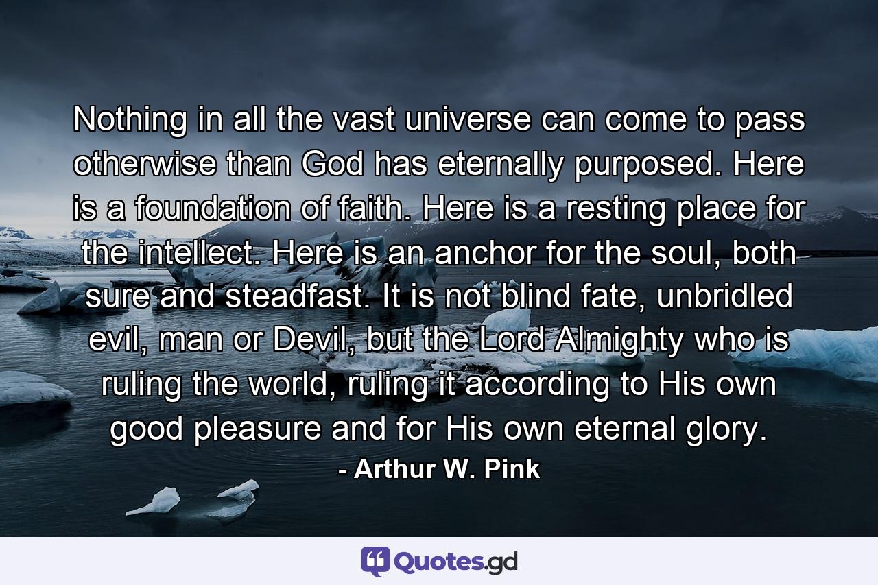 Nothing in all the vast universe can come to pass otherwise than God has eternally purposed. Here is a foundation of faith. Here is a resting place for the intellect. Here is an anchor for the soul, both sure and steadfast. It is not blind fate, unbridled evil, man or Devil, but the Lord Almighty who is ruling the world, ruling it according to His own good pleasure and for His own eternal glory. - Quote by Arthur W. Pink