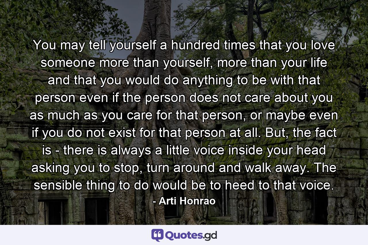 You may tell yourself a hundred times that you love someone more than yourself, more than your life and that you would do anything to be with that person even if the person does not care about you as much as you care for that person, or maybe even if you do not exist for that person at all. But, the fact is - there is always a little voice inside your head asking you to stop, turn around and walk away. The sensible thing to do would be to heed to that voice. - Quote by Arti Honrao