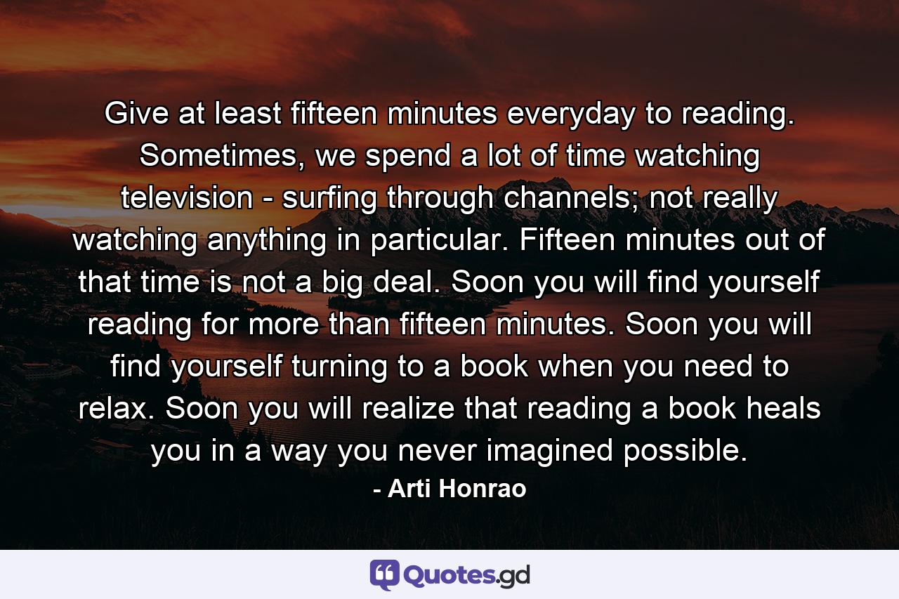 Give at least fifteen minutes everyday to reading. Sometimes, we spend a lot of time watching television - surfing through channels; not really watching anything in particular. Fifteen minutes out of that time is not a big deal. Soon you will find yourself reading for more than fifteen minutes. Soon you will find yourself turning to a book when you need to relax. Soon you will realize that reading a book heals you in a way you never imagined possible. - Quote by Arti Honrao