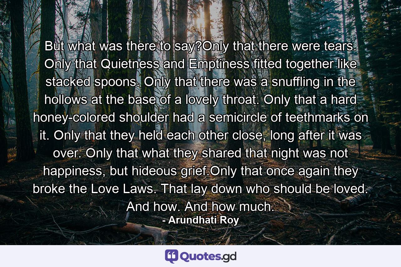 But what was there to say?Only that there were tears. Only that Quietness and Emptiness fitted together like stacked spoons. Only that there was a snuffling in the hollows at the base of a lovely throat. Only that a hard honey-colored shoulder had a semicircle of teethmarks on it. Only that they held each other close, long after it was over. Only that what they shared that night was not happiness, but hideous grief.Only that once again they broke the Love Laws. That lay down who should be loved. And how. And how much. - Quote by Arundhati Roy