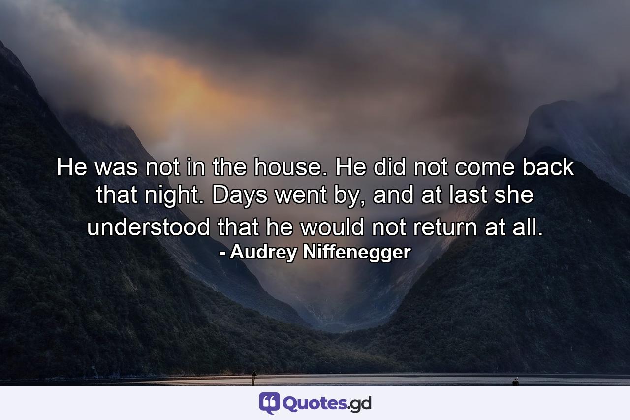 He was not in the house. He did not come back that night. Days went by, and at last she understood that he would not return at all. - Quote by Audrey Niffenegger