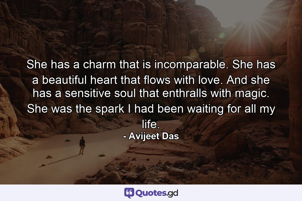 She has a charm that is incomparable. She has a beautiful heart that flows with love. And she has a sensitive soul that enthralls with magic. She was the spark I had been waiting for all my life. - Quote by Avijeet Das